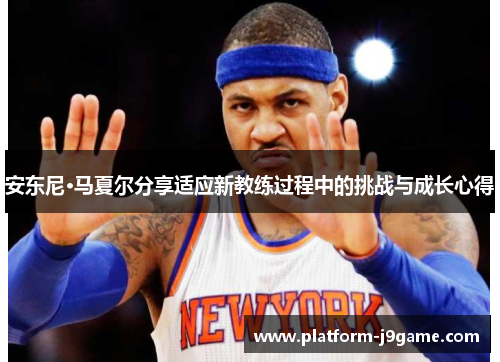 安东尼·马夏尔分享适应新教练过程中的挑战与成长心得 安东尼·马夏尔分享适应新教练过程中的挑战与成长心得