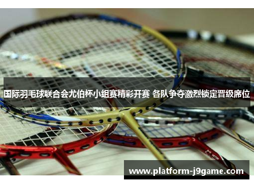 国际羽毛球联合会尤伯杯小组赛精彩开赛 各队争夺激烈锁定晋级席位