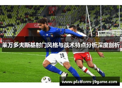 莱万多夫斯基射门风格与战术特点分析深度剖析 莱万多夫斯基射门风格与战术特点分析深度剖析