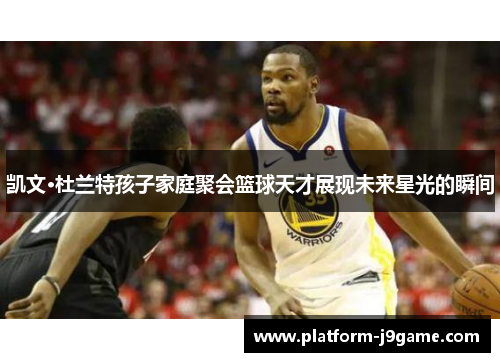 凯文·杜兰特孩子家庭聚会篮球天才展现未来星光的瞬间