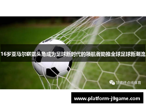 16岁亚马尔崭露头角成为足球新时代的领航者助推全球足球新潮流
