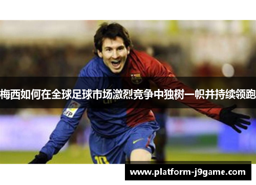 梅西如何在全球足球市场激烈竞争中独树一帜并持续领跑