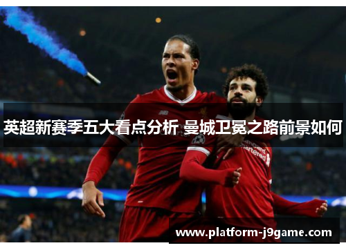 英超新赛季五大看点分析 曼城卫冕之路前景如何