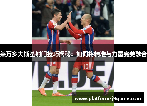 莱万多夫斯基射门技巧揭秘：如何将精准与力量完美融合