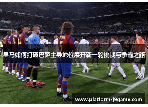 皇马如何打破巴萨主导地位展开新一轮挑战与争霸之路 皇马如何打破巴萨主导地位展开新一轮挑战与争霸之路