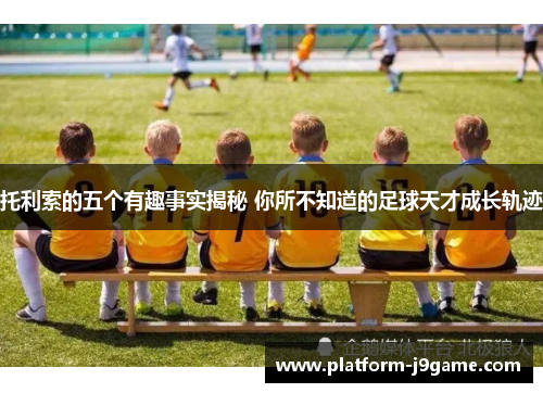 托利索的五个有趣事实揭秘 你所不知道的足球天才成长轨迹 托利索的五个有趣事实揭秘 你所不知道的足球天才成长轨迹