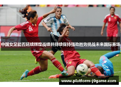 中国女足能否延续辉煌战绩并持续保持强劲胜势挑战未来国际赛场 中国女足能否延续辉煌战绩并持续保持强劲胜势挑战未来国际赛场