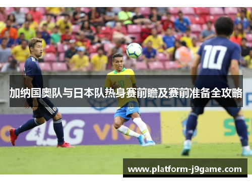 加纳国奥队与日本队热身赛前瞻及赛前准备全攻略 加纳国奥队与日本队热身赛前瞻及赛前准备全攻略