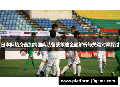 日本队热身赛加纳国奥队备战策略全面解析与关键对策探讨 日本队热身赛加纳国奥队备战策略全面解析与关键对策探讨