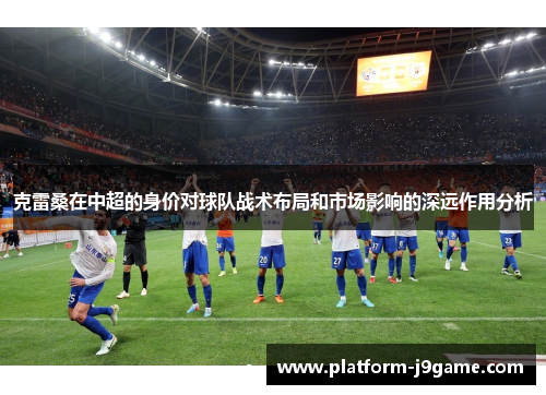 克雷桑在中超的身价对球队战术布局和市场影响的深远作用分析 克雷桑在中超的身价对球队战术布局和市场影响的深远作用分析