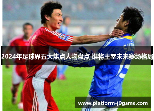 2024年足球界五大焦点人物盘点 谁将主宰未来赛场格局