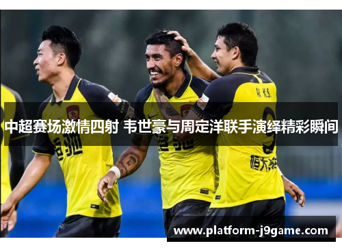 中超赛场激情四射 韦世豪与周定洋联手演绎精彩瞬间 中超赛场激情四射 韦世豪与周定洋联手演绎精彩瞬间