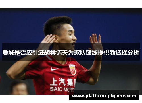 曼城是否应引进胡桑诺夫为球队锋线提供新选择分析 曼城是否应引进胡桑诺夫为球队锋线提供新选择分析
