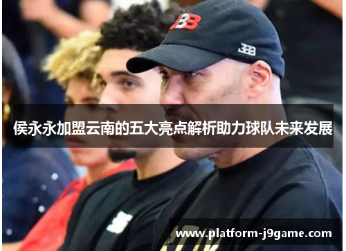 侯永永加盟云南的五大亮点解析助力球队未来发展 侯永永加盟云南的五大亮点解析助力球队未来发展