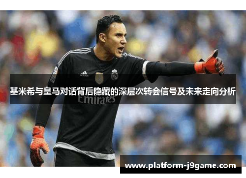 基米希与皇马对话背后隐藏的深层次转会信号及未来走向分析