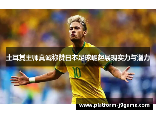 土耳其主帅真诚称赞日本足球崛起展现实力与潜力 土耳其主帅真诚称赞日本足球崛起展现实力与潜力
