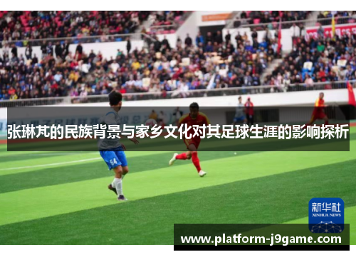 张琳芃的民族背景与家乡文化对其足球生涯的影响探析