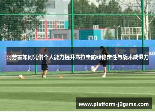 阿劳霍如何凭借个人能力提升乌拉圭防线稳定性与战术威慑力