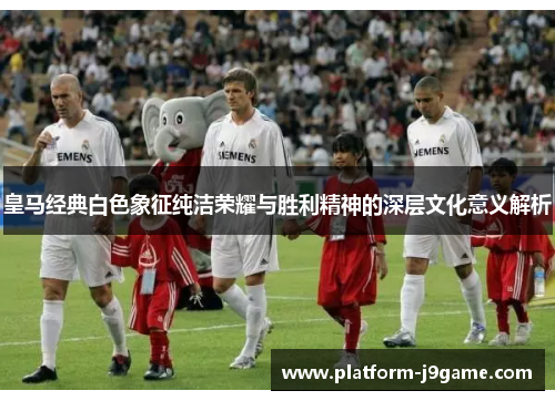 皇马经典白色象征纯洁荣耀与胜利精神的深层文化意义解析 皇马经典白色象征纯洁荣耀与胜利精神的深层文化意义解析
