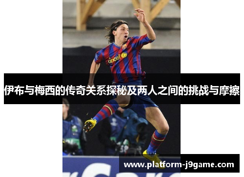 伊布与梅西的传奇关系探秘及两人之间的挑战与摩擦