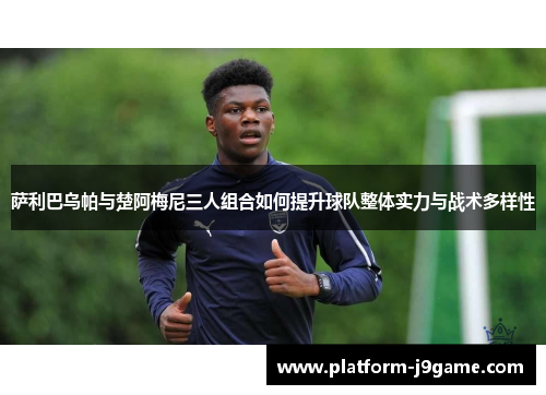 萨利巴乌帕与楚阿梅尼三人组合如何提升球队整体实力与战术多样性