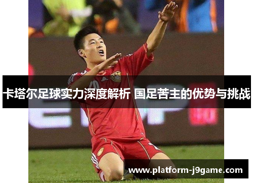 卡塔尔足球实力深度解析 国足苦主的优势与挑战