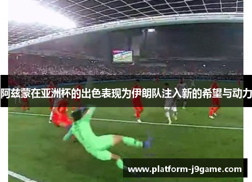 阿兹蒙在亚洲杯的出色表现为伊朗队注入新的希望与动力 阿兹蒙在亚洲杯的出色表现为伊朗队注入新的希望与动力