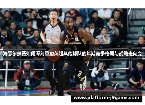 海瑟尔禁赛如何深刻重塑英超其他球队的长期竞争格局与战略走向变 海瑟尔禁赛如何深刻重塑英超其他球队的长期竞争格局与战略走向变