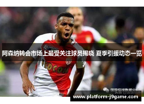 阿森纳转会市场上最受关注球员揭晓 夏季引援动态一览