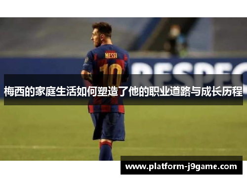 梅西的家庭生活如何塑造了他的职业道路与成长历程