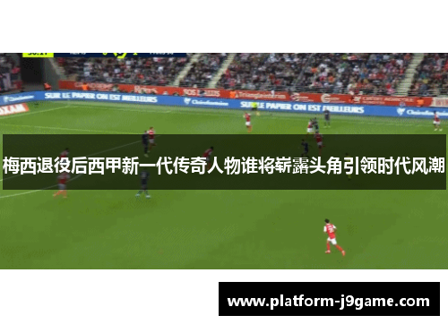梅西退役后西甲新一代传奇人物谁将崭露头角引领时代风潮